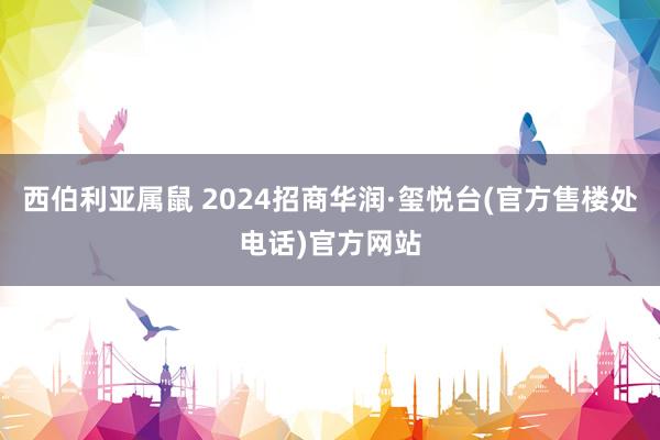 西伯利亚属鼠 2024招商华润·玺悦台(官方售楼处电话)官方网站