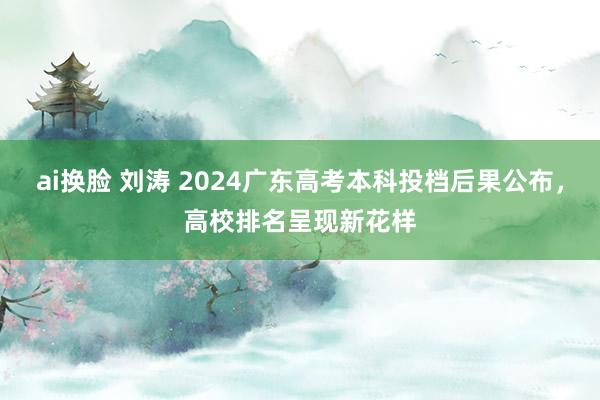 ai换脸 刘涛 2024广东高考本科投档后果公布，高校排名呈现新花样