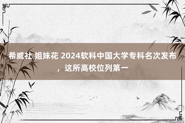 希威社 姐妹花 2024软科中国大学专科名次发布，这所高校位列第一