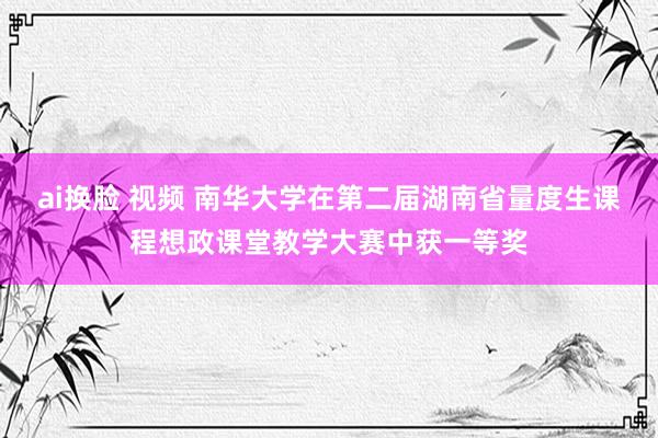 ai换脸 视频 南华大学在第二届湖南省量度生课程想政课堂教学大赛中获一等奖