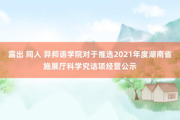 露出 同人 异邦语学院对于推选2021年度湖南省施展厅科学究诘项经营公示