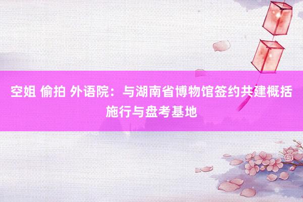 空姐 偷拍 外语院：与湖南省博物馆签约共建概括施行与盘考基地