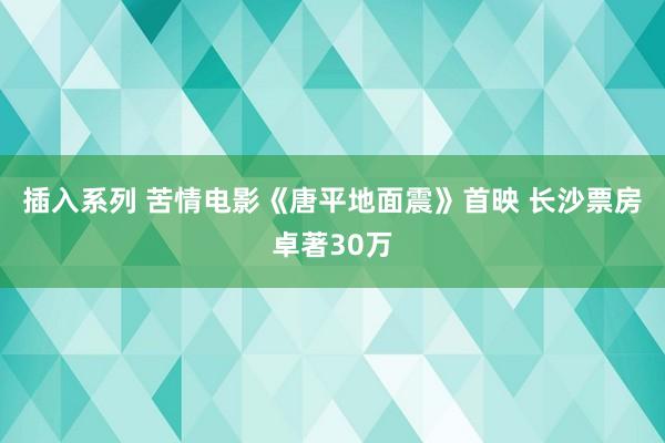 插入系列 苦情电影《唐平地面震》首映 长沙票房卓著30万