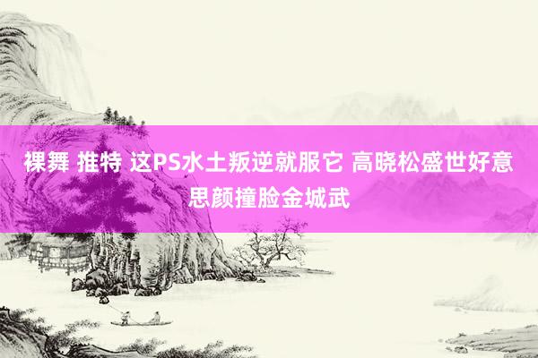 裸舞 推特 这PS水土叛逆就服它 高晓松盛世好意思颜撞脸金城武