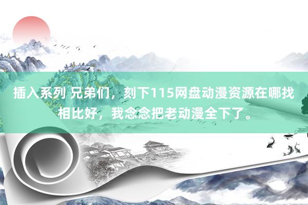 插入系列 兄弟们，刻下115网盘动漫资源在哪找相比好，我念念把老动漫全下了。