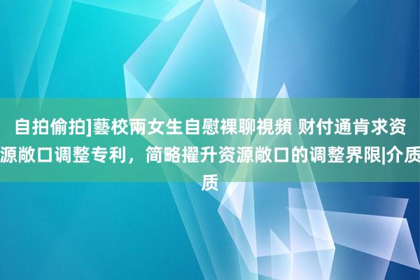 自拍偷拍]藝校兩女生自慰裸聊視頻 财付通肯求资源敞口调整专利，简略擢升资源敞口的调整界限|介质