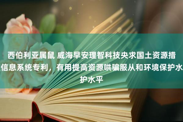 西伯利亚属鼠 威海早安理智科技央求国土资源措置信息系统专利，有用提高资源哄骗服从和环境保护水平