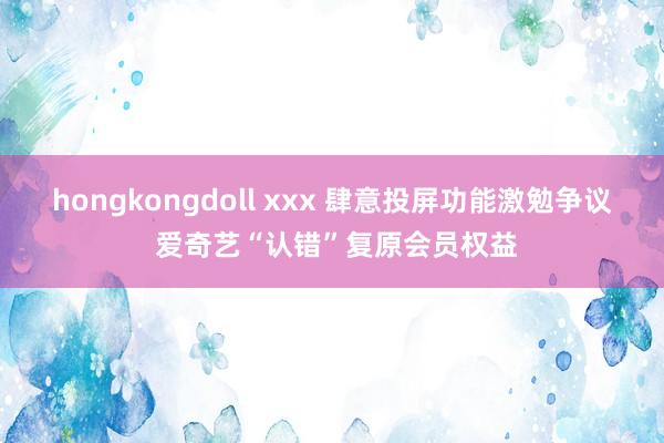 hongkongdoll xxx 肆意投屏功能激勉争议 爱奇艺“认错”复原会员权益