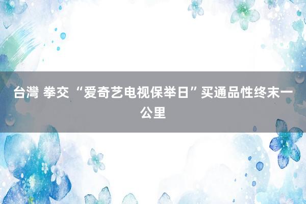 台灣 拳交 “爱奇艺电视保举日”买通品性终末一公里