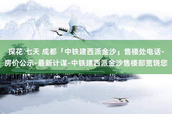 探花 七天 成都「中铁建西派金沙」售楼处电话-房价公示-最新计谋-中铁建西派金沙售楼部宽饶您