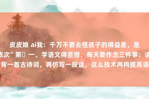 皮皮娘 ai我：千万不要去怪孩子的得益差，是因为没东谈主告诉他“依次”第​一、学语文得坚捏，每天要作念三件事：读一篇阅读判辨，背一首古诗词，再仿写一段话，这么技术冉冉提高语文水平。第二、学数学要扫视想路，每天...