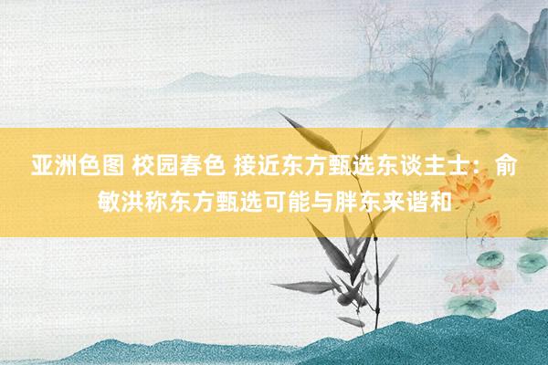 亚洲色图 校园春色 接近东方甄选东谈主士：俞敏洪称东方甄选可能与胖东来谐和